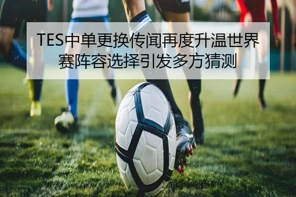 TES中单更换传闻再度升温世界赛阵容选择引发多方猜测